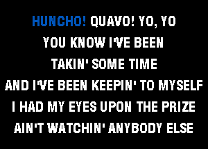HUHCHO! QUIWO! Y0, Y0
YOU KNOW I'VE BEEN
TAKIH' SOME TIME
AND I'VE BEEN KEEPIH' T0 MYSELF
I HAD MY EYES UPON THE PRIZE
AIN'T WATCHIH' ANYBODY ELSE