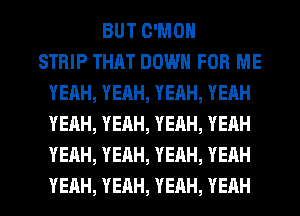 BUT C'MON
STRIP THAT DOWN FOR ME
YEAH,YEAH,YEAH,YEAH
YEAH,YEAH,YEAH,YERH
YEAH,YEAH,YEAH,YEAH

YEAH, YEAH, YEAH, YEAH l