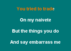 You tried to trade

On my naivete

But the things you do

And say embarrass me