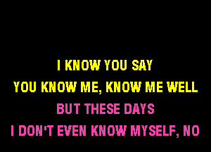 I KNOW YOU SAY

YOU KNOW ME, KNOW ME WELL
BUT THESE DAYS

I DON'T EVEN KNOW MYSELF, H0