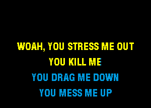 WOAH, YOU STRESS ME OUT

YOU KILL ME
YOU DRAG ME DOWN
YOU MESS ME UP