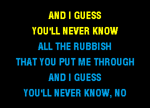 AND I GUESS
YOU'LL NEVER KNOW
ALL THE RUBBISH
THAT YOU PUT ME THROUGH
AND I GUESS
YOU'LL NEVER KNOW, H0