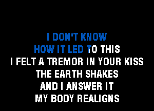 I DON'T KNOW
HOW IT LED TO THIS
I FELT A TREMOR III YOUR KISS
THE EARTH SHARES
MID I ANSWER IT
MY BODY REALIGIIS