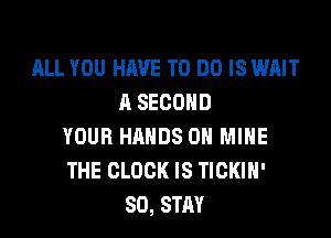 ALL YOU HAVE TO DO IS WAIT
A SECOND

YOUR HANDS ON MINE
THE CLOCK IS TICKIH'
SO, STAY