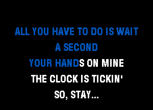 ALL YOU HAVE TO DO IS WAIT
A SECOND
YOUR HANDS ON MINE
THE CLOCK IS TICKIH'
SO, STAY...