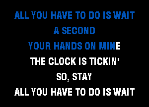 ALL YOU HAVE TO DO IS WAIT
A SECOND
YOUR HANDS ON MINE
THE CLOCK IS TICKIH'
SO, STAY
ALL YOU HAVE TO DO IS WAIT