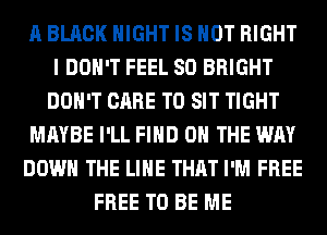 A BLACK NIGHT IS NOT RIGHT
I DON'T FEEL SO BRIGHT
DON'T CARE T0 SIT TIGHT
MAYBE I'LL FIND ON THE WAY
DOWN THE LINE THAT I'M FREE
FREE TO BE ME