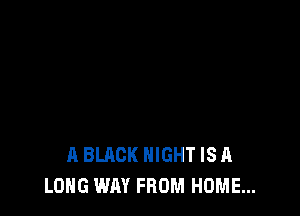 A BLACK NIGHT IS A
LONG WAY FROM HOME...