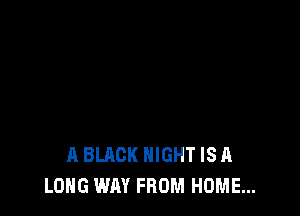 A BLACK NIGHT IS A
LONG WAY FROM HOME...