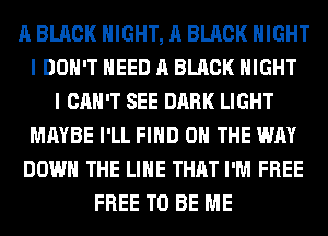 A BLACK NIGHT, A BLACK NIGHT
I DON'T NEED A BLACK NIGHT
I CAN'T SEE DARK LIGHT
MAYBE I'LL FIND ON THE WAY
DOWN THE LINE THAT I'M FREE
FREE TO BE ME
