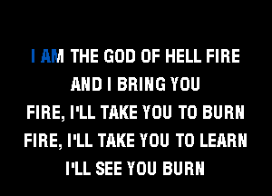 I AM THE GOD OF HELL FIRE
AND I BRING YOU
FIRE, I'LL TAKE YOU TO BURN
FIRE, I'LL TAKE YOU TO LEARN
I'LL SEE YOU BURN