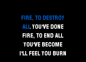 FIRE, T0 DESTROY
ALL YOU'VE DONE

FIRE, TO END ALL
YOU'VE BECOME
I'LL FEEL YOU BUBH