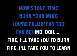 HOW'S YOUR TIME
BURN YOUR MIND
YOU'RE FALLIH' FAR T00
FAR BEHIND, 00H .....
FIRE, I'LL TAKE YOU TO BURN
FIRE, I'LL TAKE YOU TO LEARN