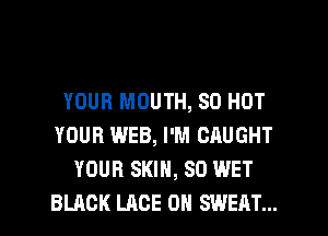 YOUR MOUTH, 80 HOT
YOUR WEB, I'M CAUGHT
YOUR SKIN, SO WET
BLACK LACE 0H SWEAT...