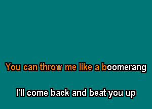 You can throw me like a boomerang

I'll come back and beat you up