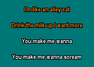 I'm like an alley cat

Drink the milk up I want more
You make me wanna

You make me wanna scream