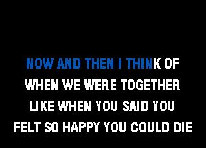 NOW AND THEN I THINK OF
WHEN WE WERE TOGETHER
LIKE WHEN YOU SAID YOU
FELT SO HAPPY YOU COULD DIE