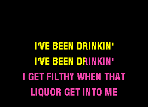 I'VE BEEN DRINKIN'
I'VE BEEN DRINKIN'
I GET FILTHY WHEN THAT
LIQUOR GET INTO ME