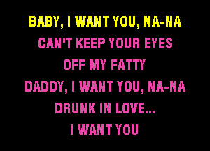 BABY, I WANT YOU, IIII-IIII
CAN'T KEEP YOUR EYES
OFF MY FATTY
DADDY, I WANT YOU, IIII-IIII
DRUNK III LOVE...

I WANT YOU