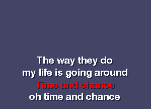 The way they do
my life is going around

oh time and chance