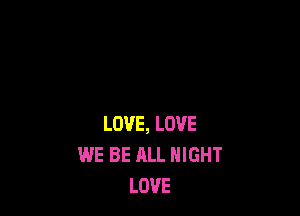 LOVE, LOVE
WE BE ALL NIGHT
LOVE