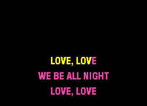 LOVE, LOVE
WE BE ALL NIGHT
LOVE, LOVE