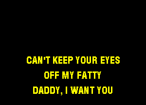 CAN'T KEEP YOUR EYES
OFF MY FATTY
DADDY, I WANT YOU