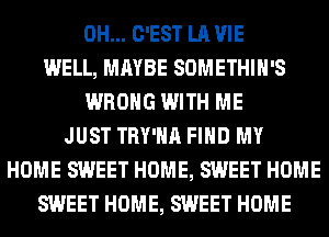 0H... C'EST LA VIE
WELL, MAYBE SOMETHIH'S
WRONG WITH ME
JUST TRY'HA FIND MY
HOME SWEET HOME, SWEET HOME
SWEET HOME, SWEET HOME