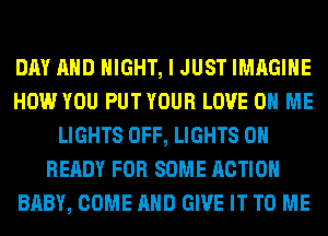 DAY AND NIGHT, I JUST IMAGINE
HOW YOU PUT YOUR LOVE 0 ME
LIGHTS OFF, LIGHTS 0H
READY FOR SOME ACTION
BABY, COME AND GIVE IT TO ME