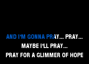 AND I'M GONNA PRAY... PRAY...
MAYBE I'LL PRAY...
PRAY FOR A GLIMMER 0F HOPE