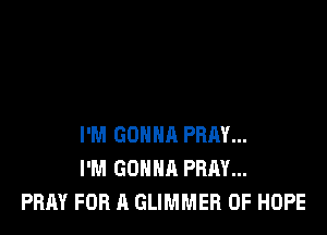 I'M GONNA PRAY...
I'M GONNA PRAY...
PRAY FOR A GLIMMER OF HOPE