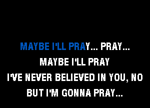 MAYBE I'LL PRAY... PRAY...
MAYBE I'LL PRAY
I'VE NEVER BELIEVED IH YOU, H0
BUT I'M GONNA PRAY...