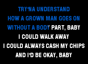 TRY'HA UNDERSTAND
HOW A GROWN MAN GOES ON
WITHOUT A BODY PART, BABY
I COULD WALK AWAY
I COULD ALWAYS CASH MY CHIPS
AND I'D BE OKAY, BABY