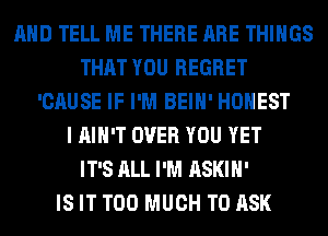 AND TELL ME THERE ARE THINGS
THAT YOU REGRET
'CAUSE IF I'M BEIH' HONEST
I AIN'T OVER YOU YET
IT'S ALL I'M ASKIH'

IS IT TOO MUCH TO ASK