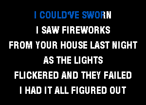 I COULD'II'E SWORII
I SAW FIREWORKS
FROM YOUR HOUSE LAST NIGHT
AS THE LIGHTS
FLICKERED MID THEY FAILED
I HAD IT ALL FIGURED OUT