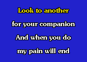 Look to another
for your companion

And when you do

my pain will end