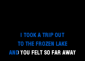 ITOOK A TRIP OUT
TO THE FROZEN LAKE
AND YOU FELT SO FAR AWAY