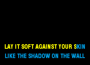 LAY IT SOFT AGAINST YOUR SKIN
LIKE THE SHADOW ON THE WALL