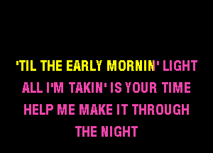 'TIL THE EARLY MORHIH' LIGHT
ALL I'M TAKIH' ISYOUR TIME
HELP ME MAKE IT THROUGH

THE NIGHT