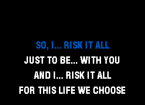 SO, I... RISK IT ALL
JUST TO BE... WITH YOU
AND I... RISK IT ALL
FOR THIS LIFE WE CHOOSE