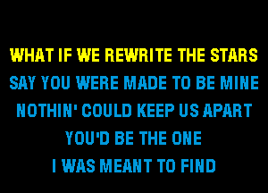 WHAT IF WE REWRITE THE STARS
SAY YOU WERE MADE TO BE MINE
HOTHlH' COULD KEEP US APART
YOU'D BE THE ONE
I WAS MEANT TO FIND