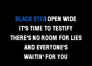 BLACK EYES OPEN WIDE
IT'S TIME TO TESTIFY
THERE'S H0 ROOM FOR LIES
AND EVERYOHE'S
WAITIH' FOR YOU
