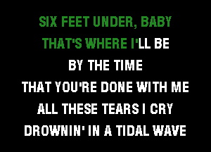 SIX FEET UNDER, BABY
THAT'S WHERE I'LL BE
BY THE TIME
THAT YOU'RE DONE WITH ME
ALL THESE TEARS I CRY
DROWHIH' IN A TIDAL WAVE