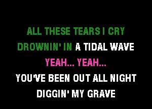 ALL THESE TEARS I CRY
DROWHIH' IN A TIDAL WAVE
YEAH... YEAH...
YOU'VE BEEN OUT ALL NIGHT
DIGGIH' MY GRAVE