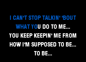 I CAN'T STOP TALKIH' 'BOUT
WHAT YOU DO TO ME...
YOU KEEP KEEPIH' ME FROM
HOW I'M SUPPOSED TO BE...
TO BE...