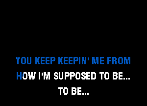 YOU KEEP KEEPIH' ME FROM
HOW I'M SUPPOSED TO BE...
TO BE...