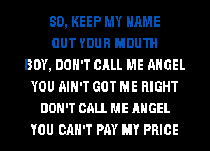 SO, KEEP MY NAME
OUT YOUR MOUTH
BOY, DON'T CALL ME ANGEL
YOU AIN'T GOT ME RIGHT
DON'T CALL ME ANGEL
YOU CAN'T PAY MY PRICE