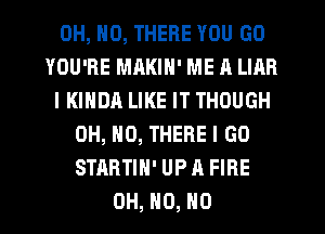 OH, NO, THERE YOU GO
YOU'RE MAKIN' ME A LIAR
IKINDA LIKE IT THOUGH
OH, HO, THERE I GO
STRRTIN' UP A FIRE
OH, H0, H0