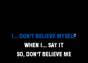 I... DON'T BELIEVE MYSELF
WHEN I... SAY IT
SO, DON'T BELIEVE ME