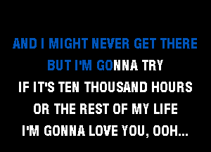 AND I MIGHT NEVER GET THERE
BUT I'M GONNA TRY
IF IT'S TEH THOUSAND HOURS
OR THE REST OF MY LIFE
I'M GONNA LOVE YOU, 00H...